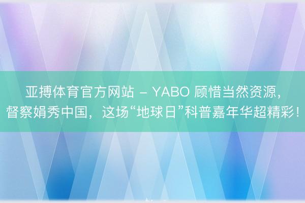 亚搏体育官方网站 - YABO 顾惜当然资源，督察娟秀中国，这场“地球日”科普嘉年华超精彩！