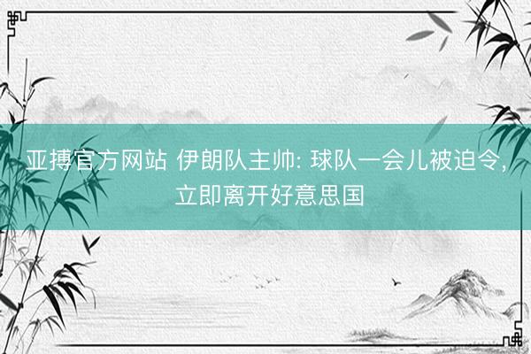 亚搏官方网站 伊朗队主帅: 球队一会儿被迫令， 立即离开好意思国