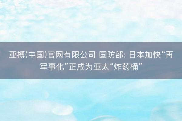 亚搏(中国)官网有限公司 国防部: 日本加快“再军事化”正成为亚太“炸药桶”