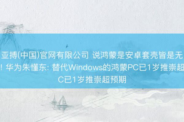 亚搏(中国)官网有限公司 说鸿蒙是安卓套壳皆是无脑黑! 华为朱懂东: 替代Windows的鸿蒙PC已1岁推崇超预期