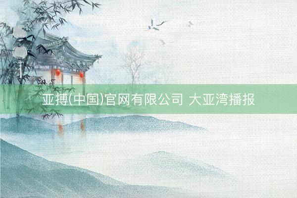 亚搏(中国)官网有限公司 大亚湾播报