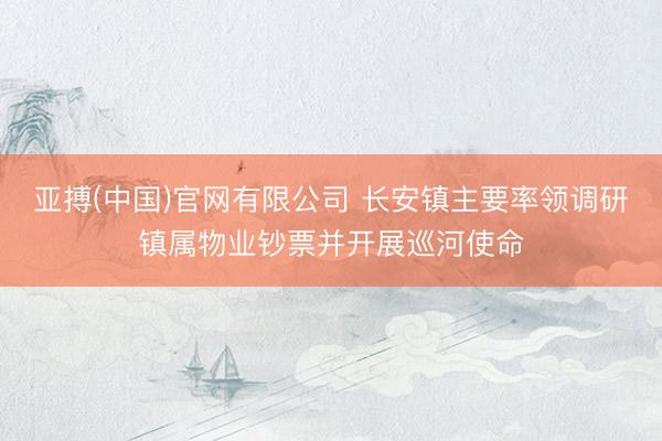 亚搏(中国)官网有限公司 长安镇主要率领调研镇属物业钞票并开展巡河使命