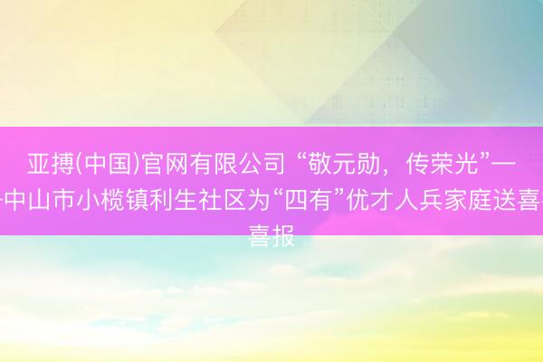 亚搏(中国)官网有限公司 “敬元勋，传荣光”——中山市小榄镇利生社区为“四有”优才人兵家庭送喜报