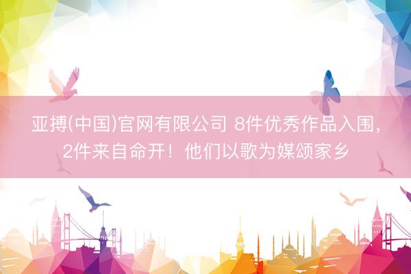 亚搏(中国)官网有限公司 8件优秀作品入围，2件来自命开！他们以歌为媒颂家乡