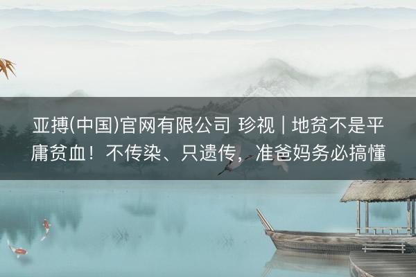 亚搏(中国)官网有限公司 珍视 | 地贫不是平庸贫血！不传染、只遗传，准爸妈务必搞懂