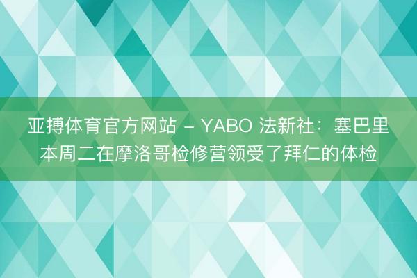 亚搏体育官方网站 - YABO 法新社：塞巴里本周二在摩洛哥检修营领受了拜仁的体检