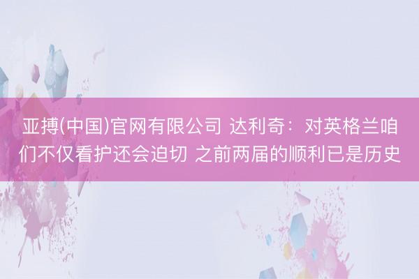 亚搏(中国)官网有限公司 达利奇：对英格兰咱们不仅看护还会迫切 之前两届的顺利已是历史