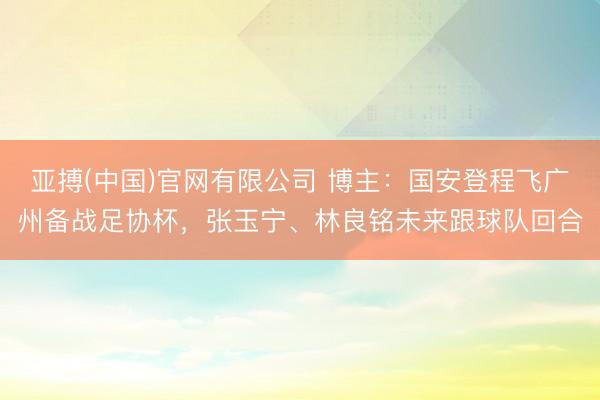 亚搏(中国)官网有限公司 博主：国安登程飞广州备战足协杯，张玉宁、林良铭未来跟球队回合