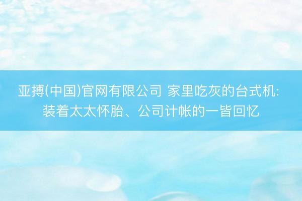 亚搏(中国)官网有限公司 家里吃灰的台式机: 装着太太怀胎、公司计帐的一皆回忆