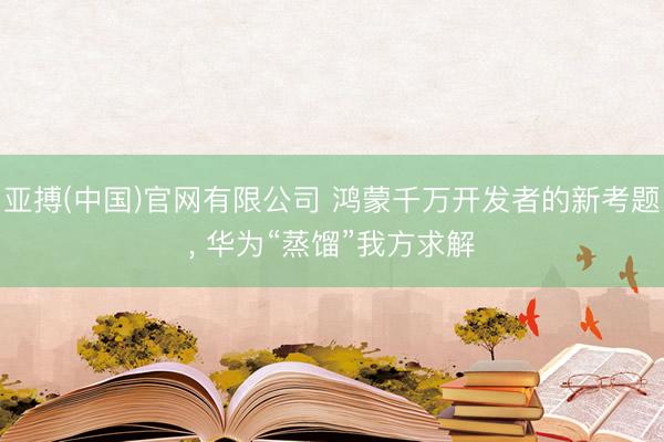 亚搏(中国)官网有限公司 鸿蒙千万开发者的新考题， 华为“蒸馏”我方求解