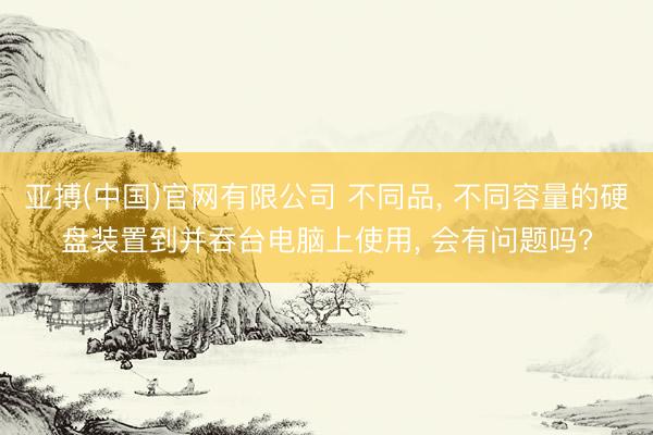 亚搏(中国)官网有限公司 不同品， 不同容量的硬盘装置到并吞台电脑上使用， 会有问题吗?