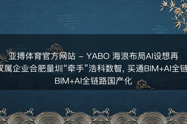 亚搏体育官方网站 - YABO 海浪布局AI设想再落一子: 权属企业合肥量圳“牵手”浩科数智, 买通BIM+AI全链路国产化