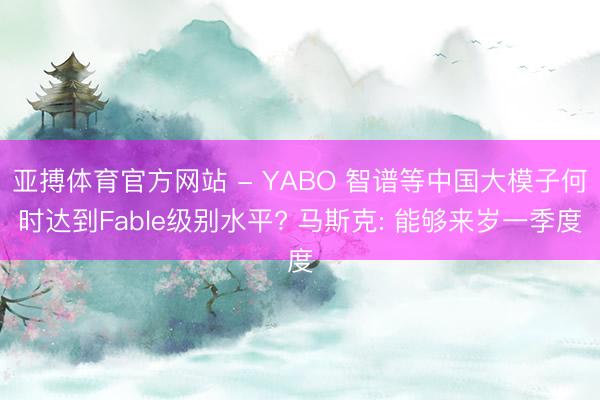 亚搏体育官方网站 - YABO 智谱等中国大模子何时达到Fable级别水平? 马斯克: 能够来岁一季度