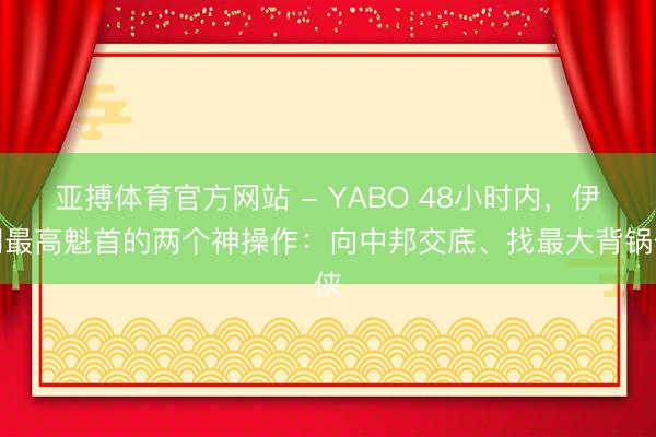 亚搏体育官方网站 - YABO 48小时内，伊朗最高魁首的两个神操作：向中邦交底、找最大背锅侠