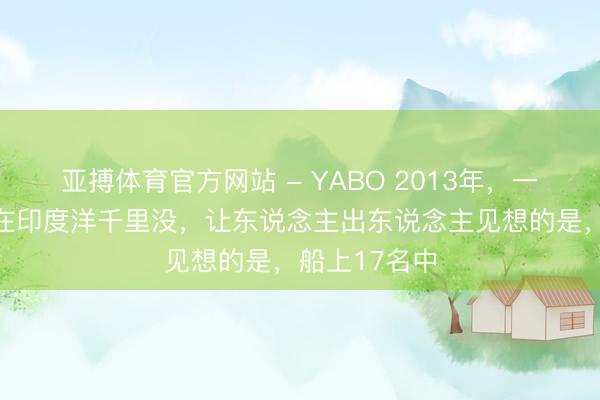 亚搏体育官方网站 - YABO 2013年，一艘中国货轮在印度洋千里没，让东说念主出东说念主见想的是，船上17名中