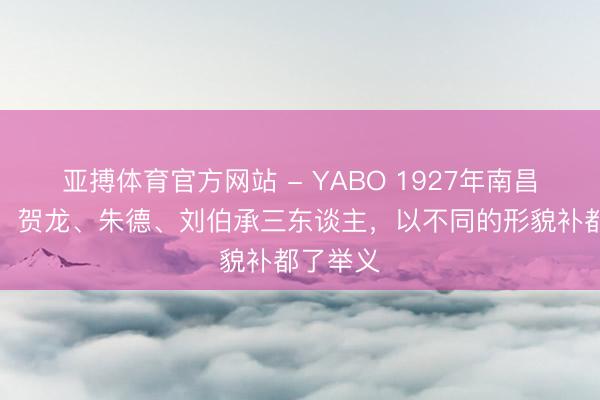 亚搏体育官方网站 - YABO 1927年南昌举义中，贺龙、朱德、刘伯承三东谈主，以不同的形貌补都了举义