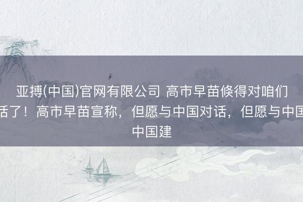 亚搏(中国)官网有限公司 高市早苗倏得对咱们喊话了！高市早苗宣称，但愿与中国对话，但愿与中国建
