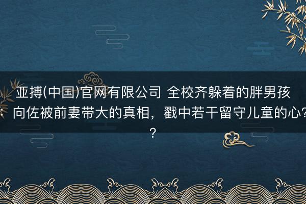 亚搏(中国)官网有限公司 全校齐躲着的胖男孩：向佐被前妻带大的真相，戳中若干留守儿童的心？