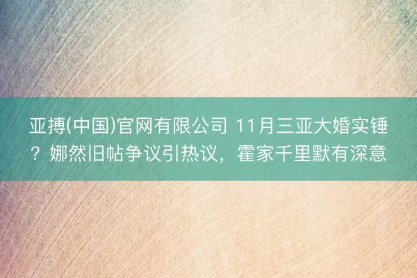 亚搏(中国)官网有限公司 11月三亚大婚实锤?娜然旧帖争议引热议,霍家千里默有深意