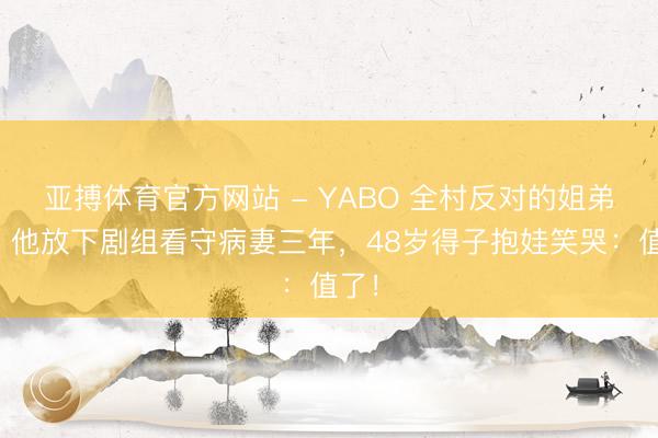 亚搏体育官方网站 - YABO 全村反对的姐弟恋,他放下剧组看守病妻三年,48岁得子抱娃笑哭:值了!