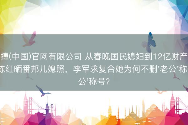 亚搏(中国)官网有限公司 从春晚国民媳妇到12亿财产战:陈红晒番邦儿媳照,李军求复合她为何不删'老公'称号?